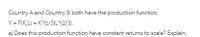 Country A and Country B both have the production function:
Y = F(K,L) = K^(1/3)L^(2/3).
a) Does this production function have constant returms to scale? Explain.
