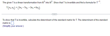 The given T is a linear transformation from R² into R². Show that T is invertible and find a formula for T¹.
T(x1,x2) = (3x1 - 7x2. - 3x₁ + 6x2)
To show that T is invertible, calculate the determinant of the standard matrix for T. The determinant of the standard
matrix is
(Simplify your answer.)