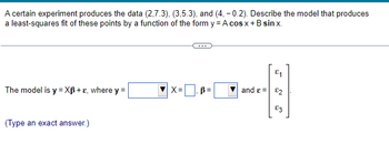 A certain experiment produces the data (2,7.3), (3,5.3), and (4, -0.2). Describe the model that produces
a least-squares fit of these points by a function of the form y = A cos x + B sinx.
The model is y=XB+e, where y =
(Type an exact answer.)
X=B=
and ε =
E₁
82
£3