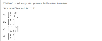 Which of the following matrix performs the linear transformation:
"Horizontal Shear with factor 2"
1 1/2
a.
b.
C.
d.
12
[1/2]
[28]