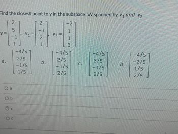 Find the closest point to y in the subspace W spanned by v. and V₂
y=
a.
NOT
2
5
a
Ob
Oc
1
CALCIATI
1
Od
V₁=
-4/5
2/5
-1/5
L1/5
2
1
2
1
V₂ =
V2
-2
1
1
3
-4/5
2/5
-1/5
2/5
G
-4/5
3/5
-1/5
2/5
-4/5
-2/5
1/5
2/5