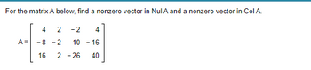 For the matrix A below, find a nonzero vector in Nul A and a nonzero vector in Col A.
A =
2 -2 4
10 - 16
16 2 -26 40
4
-8-2