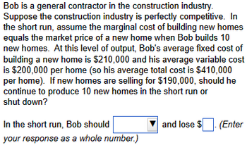 **Scenario Description:**

Bob is a general contractor in the construction industry. Suppose the construction industry is perfectly competitive. In the short run, assume the marginal cost of building new homes equals the market price of a new home when Bob builds 10 new homes. At this level of output, Bob's average fixed cost of building a new home is $210,000 and his average variable cost is $200,000 per home (so his average total cost is $410,000 per home). If new homes are selling for $190,000, should he continue to produce 10 new homes in the short run or shut down?

**Question:**

In the short run, Bob should [select action] and lose $____. (Enter your response as a whole number.)