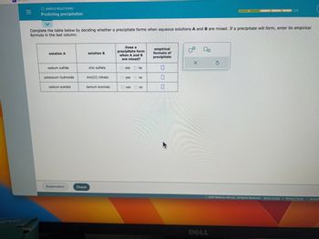 |||
O SIMPLE REACTIONS
Predicting precipitation
Complete the table below by deciding whether a precipitate forms when aqueous solutions A and B are mixed. If a precipitate will form, enter its empirical
formula in the last column.
solution A
sodium sulfide
potassium hydroxide
sodium acetate
Explanation
Check
solution B
zinc sulfate
iron(II) nitrate
barium bromide
Does a
precipitate form
when A and B
are mixed?
Ⓒyes
Ⓒyes
yes
no
no
no
empirical
formula of
precipitate
0
09
0₁
Ś
2023 McGraw Hill LLC. All Rights Reserved. Terms of Use | Privacy Center | Accessi
DELL