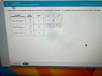 =
O MEASUREMENT
Multiplication and division of measurements
Decide whether each proposed multiplication or division of measurements is possible. If it is possible, write the result in the last column of the table.
proposed
multiplication or division
(3.0 g)-(0.033 kg) = ?
3
(9.0 m²) - (8.0 m) = ?
(3.0 kg). (1.0 m²) = ?
Explanation
Is this
possible?
Check
Ⓒyes
no
Ⓒyes
no
yes
no
result
0
0
0
GOR
×10
X
U 07
00
$
© 2023 McGraw Hill LLC. All Rights Reserved. Terms of Use | Privacy Center |