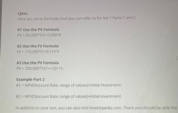 Class,
Here are some formulas that you can refer to for Set 1 Parts 1 and 2
#1 Use the PV Formula
PV = 60,000*1/(1+0.09)^8
#2 Use the FV Formula
FV = 110,000*(1+0.11)^9
#3 Use the PV Formula
PV = 200,000*1/(1+.12)^15
Example Part 2
#1 = NPV(Discount Rate, range of values)+initial investment.
#2 = NPV(Discount Rate, range of values)+initial investment.
I
In addition to your text, you can also visit Investopedia.com. There you should be able the