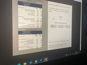 Murawski Company
Balance Sheet
December 31
Current Assets
Investments
Balance Sheet
Cash and cash equivalents
Accounts receivable (net)
Current liabilities
Property, plant, and equipment
Intangibles and other assets
Total assets
Sales Revenue
Inventory
Prepaid expenses
Total current assets
Murawski Company
Income Statement
For the Years Ended December 31
Costs and expenses
Cost of goods sold
Selling and Administrative expenses
Interest expense
Total costs and expenses
Income before income taxes
Income Statement
Income tax expense
Net Income
2022
$790
380
Long-term liabilities
Stockholder's equity - common
1.030
1,040
Total liabilities and stockholder's equity $2,340 $2,210
0
to enlarge.
$330
470
460
120
1,380
10
420
530
$2.340
2022
$900
410
$3,800
955
2,400
25
3,380
2021
420
126
$294
$360
400
390
160
1,310
10
380
510
$2,210
2021
$3,460
890
2,330
20
3,240
220
66
$154
W
g
Calculate the 2021 Inventory Turnover ratio.
Use whole numbers rounded to 2 decimal
places, if needed, as seen in the example
below.
1500
890
÷
Example
800 =
Inventory Turnover Ratio 2021
1.88
Click the check mark to check your answers.
Fields with incorrect responses will be
removed so you can try again.
A
825 AM
12/19/2022
***