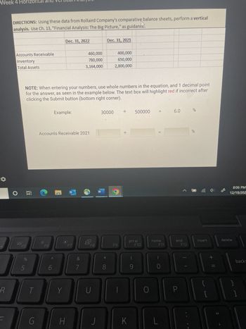 Week 4 Horizontal
4
R
DIRECTIONS: Using these data from Rollaird Company's comparative balance sheets, perform a vertical
analysis. Use Ch. 13, "Financial Analysis: The Big Picture," as guidance.
Accounts Receivable
Inventory
Total Assets
O at
20
un de
5
NOTE: When entering your numbers, use whole numbers in the equation, and 1 decimal point
for the answer, as seen in the example below. The text box will highlight red if incorrect after
clicking the Submit button (bottom right corner).
T
G
Dec. 31, 2022
F6
6
Example:
Accounts Receivable 2021
Y
H
460,000
780,000
3,164,000
F7
&
8
F8
U
W
Dec. 31, 2021
30000
8
400,000
650,000
2,800,000
F9
K
500000
prt sc
9
F10
O
11
home
F11
L
6.0
end
F12
P
E
%
%
insert
{
[
+ 11
11
46
8:06 PM
12/19/202
delete
}
backs
]