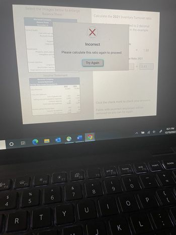 Ox
F4
O
A +
4
R
100
6:0
Select the images below to enlarge.
Balance Sheet
Investments
F5
Murawski Company
Balance Sheet
December 31
Cash and cash ed
Accounts recev
Comond abilitiNGE
Propeny, blant and e
leytangibles and oth
Long-term
Stockholder's equity-
TOTAL MAGISTLES and stockholde
и до
5001 Revenue
5
Prepaid
Total curre
Murawski Company
Income Statement
For the Years Ended December 31
Cose and expenses
Income Statement
Cost of goods sold
Selling and Administrative expenses
interest expense
Total costs and expenses
Income before income taxes
T
F6
Income tax expense
Net Income
6
Incorrect
Please calculate this ratio again to proceed.
2022
F7
$3,800
955
2,400
25
3.3.80
Y
120
126
2021
$3,460
&
890
2,330
20
3,240
$154
W
8
F8
Calculate the 2021 Inventory Turnover ratio.
Jed to 2 decimal
in the example
X
Try Again
D
8
F9
U][
prt sc
F10
Click the check mark to check your answers.
Fields with incorrect responses will be
removed so you can try again.
(
9
K
le
er Ratio 2021
home
11
F11
O
= 2.43
A
1.88
end
F12
L
P
insert
8:21 PM
12/19/2022
+ 11
delete
||||