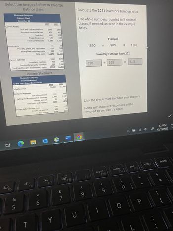 Select the images below to enlarge.
Balance Sheet
Current Assets
100:
O
Murawski Company
Balance Sheet
December 31
Investments
F5
Cash and cash equivalents
Accounts receivable (net)
Current liabilities
Inventory
Prepaid expenses
Total current assets
Property, plant, and equipment
Intangibles and other assets
Sales Revenue
Long-term liabilities
Stockholder's equity - common
Total liabilities and stockholder's equity
op in
Murawski Company
Income Statement
For the Years Ended December 31
Costs and expenses
Income Statement
Income before income taxes
Cost of goods sold
Selling and Administrative expenses
Interest expense
Total costs and expenses
T
10
420
530
$2.340
Total assets
2022
F6
Income tax expense
Net Income
A
$330
470
460
120
1,380
6
О
2021
2022
$900 $790
410
380
1.030 1.040
$2.340
$2,210
$3,800
F7
$360
400
390
160
1,310
955
2,400
25
3.380
10
380
$10
$2.210
Y
420
126
$294
2021
$3,460
&
7
890
2,330
20
3,240
220
66
$154
W
8
F8
U
Calculate the 2021 Inventory Turnover ratio.
Use whole numbers rounded to 2 decimal
places, if needed, as seen in the example
below.
*
8
1500
890
F9
F
prt sc
|
Inventory Turnover Ratio 2021
H
Example
800
F10
9
365
Click the check mark to check your answers.
Fields with incorrect responses will be
removed so you can try again.
home
||
=
F11
O
=
1.88
0
2.43
end
F12
L
-
P
insert
8:21 PM
12/19/2022
+ 11
{
delete
//
J