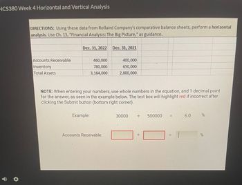 HCS380 Week 4 Horizontal and Vertical Analysis
DIRECTIONS: Using these data from Rollaird Company's comparative balance sheets, perform a horizontal
analysis. Use Ch. 13, "Financial Analysis: The Big Picture," as guidance.
Accounts Receivable
Inventory
Total Assets
Dec. 31, 2022 Dec. 31, 2021
460,000
780,000
3,164,000
Example:
NOTE: When entering your numbers, use whole numbers in the equation, and 1 decimal point
for the answer, as seen in the example below. The text box will highlight red if incorrect after
clicking the Submit button (bottom right corner).
400,000
650,000
2,800,000
Accounts Receivable
30000
·+·
·1·
500000
11
||
6.0
%
%