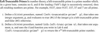 Left Truncatable Primes In number theory, a left-truncatable prime is a prime number which,
in a given base, contains no 0, and if the leading ("left") digit is successively removed, then
all resulting numbers are prime. For example, 9137, since 9137, 137, 37 and 7 are all prime.
i. Define a SCHEME procedure, named (left-truncatable-prime? p), that takes one
integer argument, p, and evaluates to true (#t) if the integer p is a left-truncatable prime
and false (#f) otherwise.
ii. Define a SCHEME procedure, named (nth-left-trunc-prime n), that takes one argu-
ment, n, and uses the find function you write in Lab 6 and
(left-truncatable-prime? p) to return the nth left-truncatable prime number.
