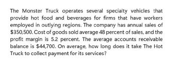 The Monster Truck operates several specialty vehicles that
provide hot food and beverages for firms that have workers
employed in outlying regions. The company has annual sales of
$350,500. Cost of goods sold average 48 percent of sales, and the
profit margin is 5.2 percent. The average accounts receivable
balance is $44,700. On average, how long does it take The Hot
Truck to collect payment for its services?