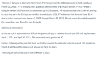 to cater the party for $10 per person that attends (up to 100). PT estimates that they will have $5 of
depreciation expense from January 1, 2021 through March 31, 2021. Do not round the units (people) to
the nearest person. Round to two decimals.
Additional Information:
At the party, it is estimated that 80% of the guests will pay at the door in cash and 20% will pay between
April 1, 2021 and April 30, 2021. The estimated party guests are 80.
Cathy's Catering will be paid half their fee (Cathy requires the estimate to be the max of 100 people) on
March 1, 2021 and the balance will be paid on April 15, 2021.
The banquet hall will be paid in full on March 1, 2021.
