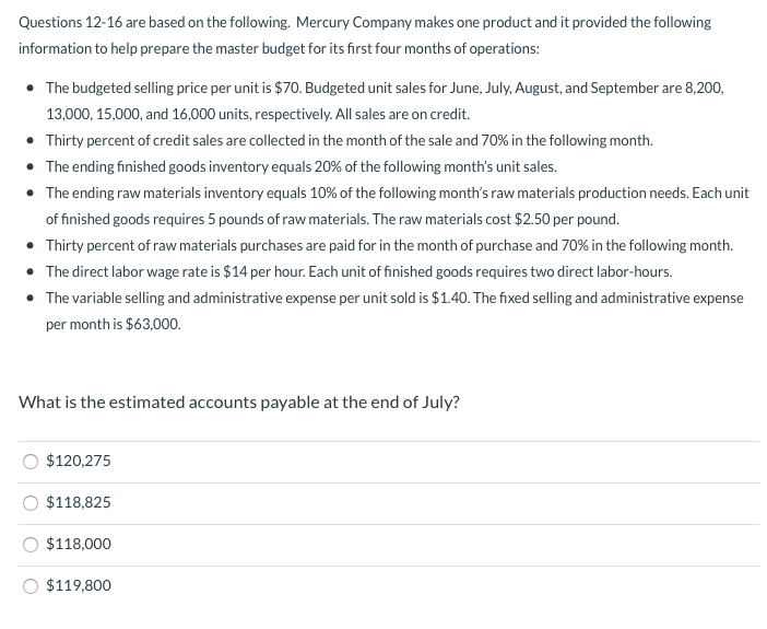 Questions 12-16 are based on the following. Mercury Company makes one product and it provided the following
information to help prepare the master budget for its first four months of operations:
• The budgeted selling price per unit is $70. Budgeted unit sales for June, July, August, and September are 8,200,
13,000, 15,000, and 16,000 units, respectively. All sales are on credit.
• Thirty percent of credit sales are collected in the month of the sale and 70% in the following month.
• The ending finished goods inventory equals 20% of the following month's unit sales.
• The ending raw materials inventory equals 10% of the following month's raw materials production needs. Each unit
of finished goods requires 5 pounds of raw materials. The raw materials cost $2.50 per pound.
• Thirty percent of raw materials purchases are paid for in the month of purchase and 70% in the following month.
• The direct labor wage rate is $14 per hour. Each unit of finished goods requires two direct labor-hours.
• The variable selling and administrative expense per unit sold is $1.40. The fixed selling and administrative expense
per month is $63,000.
What is the estimated accounts payable at the end of July?
$120,275
$118,825
$118,000
$119,800
