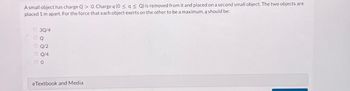 A small object has charge Q> 0. Charge q (0 ≤ q ≤ Q) is removed from it and placed on a second small object. The two objects are
placed 1 m apart. For the force that each object exerts on the other to be a maximum, q should be:
O 30/4
Q
OQ/2
ⒸQ/4
00
eTextbook and Media