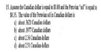 15. Assume the Canadian dolaris qual to $0.8 and the Prvin ol" i equal to
S0.35, The value of the Peruvian sol in Canadian dollar is
a) about 3621 Canadian dollars
b) about 3977 Canadian dollas
c) about 2.6 Canadian dollas
d) about 2.51 Canadian dollars
