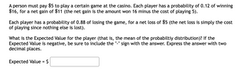 A person must pay $5 to play a certain game at the casino. Each player has a probability of 0.12 of winning
$16, for a net gain of $11 (the net gain is the amount won 16 minus the cost of playing 5).
Each player has a probability of 0.88 of losing the game, for a net loss of $5 (the net loss is simply the cost
of playing since nothing else is lost).
What is the Expected Value for the player (that is, the mean of the probabiltiy distribution)? If the
Expected Value is negative, be sure to include the sign with the answer. Express the answer with two
decimal places.
Expected Value = $