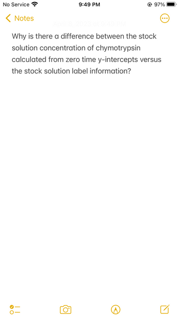 No Service
< Notes
› O
9:49 PM
April 8, 2023 at 9:49 PM
Why is there a difference between the stock
solution concentration of chymotrypsin
calculated from zero time y-intercepts versus
the stock solution label information?
||
@ 97%