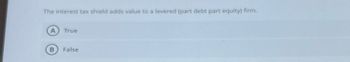 The interest tax shield adds value to a levered (part debt part equity) firm.
A True
B False
