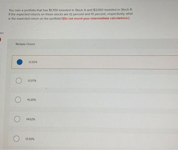 Bed
You own a portfolio that has $1,700 invested in Stock A and $3,050 invested in Stock B.
If the expected returns on these stocks are 12 percent and 15 percent, respectively, what
is the expected return on the portfolio? (Do not round your intermediate calculations.)
Multiple Choice
13.50%
13.07%
14.20%
14.62%
13.93%