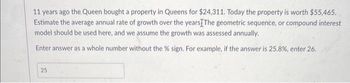 11 years ago the Queen bought a property in Queens for $24,311. Today the property is worth $55,465.
Estimate the average annual rate of growth over the years The geometric sequence, or compound interest
model should be used here, and we assume the growth was assessed annually.
Enter answer as a whole number without the % sign. For example, if the answer is 25.8%, enter 26.
25