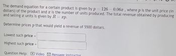 The demand equation for a certain product is given by p= 126 -0.06x, where p is the unit price (in
dollars) of the product and is the number of units produced. The total revenue obtained by producing
and selling a units is given by R = xp.
Determine prices p that would yield a revenue of 5500 dollars.
Lowest such price
Highest such price =
Question Help:
Video Message instructor