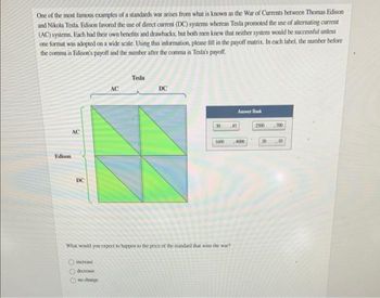 One of the most famous examples of a standards war arises from what is known as the War of Currents between Thomas Edison
and Nikola Tesla. Edison favored the use of direct current (DC) systems whereas Tesla promoted the use of alternating current
(AC) systems. Each had their own benefits and drawbacks, but both men knew that neither system would be successful unless
one format was adopted on a wide scale. Using this information, please fill in the payoff matrix. In each label, the number before
the comma is Edison's payoff and the number after the comma is Tesla's payoff.
Edison
AC
DC
AC
increase
decrease.
no change
Tesla
DC
30
What would you expect to happen to the price of the standard that wins the war?
Anwer Bank
45
1600 4000
2500 700
20 ,10
