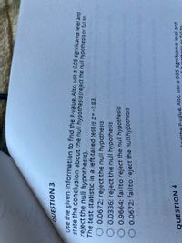 QUESTION 3
Use the given information to find the P-value. Also, use a 0.05 significance level and
state the conclusion about the null hypothesis (reject the null hypothesis or fail to
reject the null hypothesis).
The test statistic in a left-tailed test is z = -1.83.
O 0.0672; reject the null hypothesis
O 0.0336; reject the null hypothesis
0.9664; fail to reject the null hypothesis
O 0.0672; fail to reject the null hypothesis
QUESTION 4
find the P-yalue. Also, use a 0.05 significance level and
or fail to
