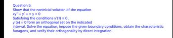 Question 5:
Show that the nontrivial solution of the equation
xy" +y+y=0
Satisfying the conditions y'(1) = 0,
y' (e) = 0 form an orthogonal set on the indicated
interval. Solve the equation, impose the given boundary conditions, obtain the characteristic
funagons, and verify their orthogonality by direct integration