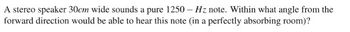 A stereo speaker 30cm wide sounds a pure 1250 - Hz note. Within what angle from the
forward direction would be able to hear this note (in a perfectly absorbing room)?