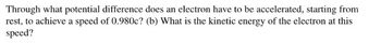 Through what potential difference does an electron have to be accelerated, starting from
rest, to achieve a speed of 0.980c? (b) What is the kinetic energy of the electron at this
speed?