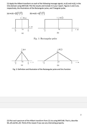 (1) Apply the Hilbert transform on each of the following message signals, mi(t) and m²(t), in the
time domain using MATLAB. Plot the results and include it in your report. Figures 1 and 2 are,
respectively, the illustrations of the Rectangular pulse, and Triangular pulse.
(a) mi(t) = (5)
II (x)
(b) m2(t) = A
= A (t−0.5)
1❘ (†)
10
(a)
Fig. 1: Rectangular pulse
(b)
#t
A(x)
A(+)
0
(a)
n
(b)
Fig. 2: Definition and illustration of the Rectangular pulse and Sinc function
(2) Plot each spectrum of the Hilbert transform from (1) via using MATLAB. That is, describe
Mh,1(f) and Mh,2(f). Think of the reason if you see any interesting property.
2