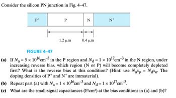 Consider the silicon PN junction in Fig. 4-47.
P+
Р
N
N+
0.4 μm
1.2 μη
FIGURE 4-47
(a) If N₁ = 5 × 10¹6 cm³ in the P region and N₁ = 1 × 10¹7 cm³ in the N region, under
increasing reverse bias, which region (N or P) will become completely depleted
first? What is the reverse bias at this condition? (Hint: use Nap = Non. The
doping densities of P+ and N+ are immaterial).
(b) Repeat part (a) with N₁ = 1 × 1016 cm³ and Nd = 1 × 10¹7 cm³.
(c) What are the small-signal capacitances (F/cm²) at the bias conditions in (a) and (b)?