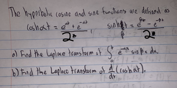 The hyperbolic cosine and sine functions are defined as
(oshat=eat+at
20
Sinha
Par
- e
20
a) Find the Laplace transtorm of St et sin pox dx.
е
Px
b) Find the Laplace transform of 4 (cosbat).
11 dr (12-15)² = (1) Y
Cuvc