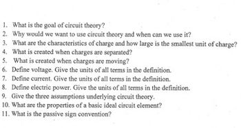 1. What is the goal of circuit theory?
2. Why would we want to use circuit theory and when can we use it?
3. What are the characteristics of charge and how large is the smallest unit of charge?
4. What is created when charges are separated?
5. What is created when charges are moving?
6. Define voltage. Give the units of all terms in the definition.
7. Define current. Give the units of all terms in the definition.
8. Define electric power. Give the units of all terms in the definition.
9. Give the three assumptions underlying circuit theory.
10. What are the properties of a basic ideal circuit element?
11. What is the passive sign convention?