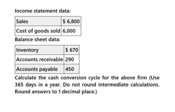 Income statement data:
Sales
$6,800
Cost of goods sold 6,000
Balance sheet data:
Inventory
$ 670
Accounts receivable 290
Accounts payable
450
Calculate the cash conversion cycle for the above firm (Use
365 days in a year. Do not round intermediate calculations.
Round answers to 1 decimal place.)