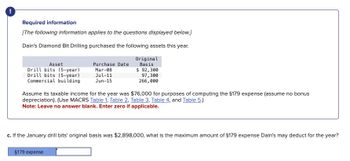 !
Required information
[The following information applies to the questions displayed below.]
Dain's Diamond Bit Drilling purchased the following assets this year.
Asset
Purchase Date
Drill bits (5-year)
Mar-08
Original
Basis
$ 92,300
Drill bits (5-year)
Jul-11
Commercial building
Jun-15
97,300
266,000
Assume its taxable income for the year was $76,000 for purposes of computing the §179 expense (assume no bonus
depreciation). (Use MACRS Table 1, Table 2, Table 3, Table 4, and Table 5.)
Note: Leave no answer blank. Enter zero if applicable.
c. If the January drill bits' original basis was $2,898,000, what is the maximum amount of $179 expense Dain's may deduct for the year?
$179 expense