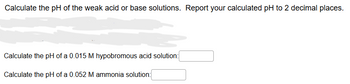 Calculate the pH of the weak acid or base solutions. Report your calculated pH to 2 decimal places.
Calculate the pH of a 0.015 M hypobromous acid solution:
Calculate the pH of a 0.052 M ammonia solution: