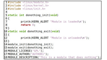 1#include <linux/module.h>
2 #include <linux/kernel.h>
3 #include <linux/init.h>
4
5 static int donothing_init(void)
6 {
7
8
9}
10 static
11 (
12
13}
14
printk (KERN_ALERT "Module is loaded\n");
return 0;
void donothing_exit (void)
printk(KERN ALERT "Module is unloaded\n");
module_init(donothing_init);
15 module_exit (donothing_exit);
16 MODULE LICENSE ("GPL");
17 MODULE AUTHOR("AUTHOR1");
18 MODULE_DESCRIPTION("This is a module that does nothing");