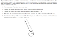 A grandfather clock uses a pendulum to measure time. A model of this pendulum is constructed as follows: One
end of a rod of length l = 1.0 m and mass m,od = 0.65 kg is connected to a bearing (assume friction-less) and the
other end connects to a solid cylinder of radius R = 0.12 m. You wish to find the mass of the cylinder such that the
period of oscillation is T = 2 s.
1. Find the moment of inertia of the rod and disk.
2. Calculate the distance between the pivot and the center of mass of the pendulum.
3. Calculate the mass of the cylinder such that the period of oscillation is T = 2s.
4. Write down the equation of motion of the cylinder 0(t), assuming the angle of release is small sin(0) = 0).
5. Determine the velocity of the pendulum bob after swinging for 0.73 s, if the pendulum is released from a
maximum release angle of 0 = 0.1 rad at time t = 0.
