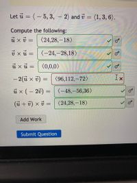 Let ū = (– 5, 3, – 2) and v = (1, 3, 6).
%3D
Compute the following:
(24,28,-18)
%3D
v xu = (-24,-28,18)
ů xu =
(0,0,0>
- 2(ü x v) = (96,112,-72)
ux (- 20) =
(-48,-56,36)
|
(ü + 7) x v =
(24,28,–18)
Add Work
Submit Question
of
of
of
