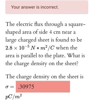 Your answer is incorrect.
The electric flux through a square-
shaped area of side 4 cm near a
large charged sheet is found to be
2.8 × 10−5 N * m²/C when the
area is parallel to the plate. What is
the charge density on the sheet?
The charge density on the sheet is
.30975
O=
pC/m²