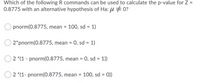 Which of the following R commands can be used to calculate the p-value for Z =
0.8775 with an alternative hypothesis of Ha: µ #0?
pnorm(0.8775, mean = 100, sd = 1)
2*pnorm(0.8775, mean = 0, sd = 1)
2 *(1 - pnorm(0.8775, mean = 0, sd = 1))
2 *(1- pnorm(0.8775, mean = 100, sd = 0))
