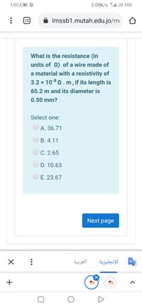 1:03 (56 N
0.00K/s "ll JO 100
(12
Imssb1.mutah.edu.jo/m
What is the resistance (in
units of 0) of a wire made of
a material with a resistivity of
3.2 x 108 0. m, if its length is
65.2 m and its diameter is
0.50 mm?
Select one:
A. 36.71
B. 4.11
C. 2.65
D. 10.63
E. 23.67
Next page
العربية
الإنجليزية
+
