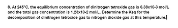 8. At 245°C, the equilibrium concentration of dinitrogen tetroxide gas is 6.38x10-3 mol/L
and the total gas concentration is 1.23x10-2 mol/L. Determine the Keq for the
decomposition of dinitrogen tetroxide gas to nitrogen dioxide gas at this temperature.