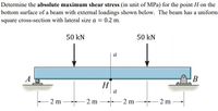 Determine the absolute maximum shear stress (in unit of MPa) for the point H on the
bottom surface of a beam with external loadings shown below. The beam has a uniform
square cross-section with lateral size a = 0.2 m.
50 kN
50 kN
a
В
Н
a
2 m
- 2 m
2 m
- 2 m
