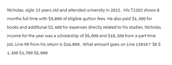 Nicholas, sigle 23 years old and attended university in 2022. His T2202 shows 8
months full time with $5,800 of eligible guition fees. He also paid $1,300 for
books and additional $2,400 for expenses directly related to his studies. Nicholas
income for the year was a scholarship of $5,000 and $18, 200 from a part time
job. Line 99 from his return is $16,800. What amount goes on Line 13010? SO S
1,300 $1,700 $5,000