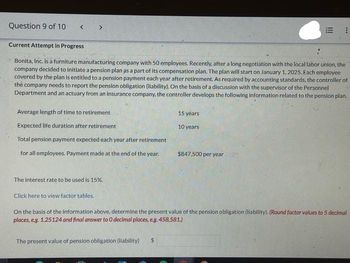 Question 9 of 10
< >
Average length of time to retirement
Expected life duration after retirement
Total pension payment expected each year after retirement
for all employees. Payment made at the end of the year.
Current Attempt in Progress
Bonita, Inc. is a furniture manufacturing company with 50 employees. Recently, after a long negotiation with the local labor union, the
company decided to initiate a pension plan as a part of its compensation plan. The plan will start on January 1, 2025. Each employee
covered by the plan is entitled to a pension payment each year after retirement. As required by accounting standards, the controller of
the company needs to report the pension obligation (liability). On the basis of a discussion with the supervisor of the Personnel
Department and an actuary from an insurance company, the controller develops the following information related to the pension plan.
The interest rate to be used is 15%.
Click here to view factor tables.
15 years
10 years
The present value of pension obligation (liability) $
III
$847,500 per year
***
On the basis of the information above, determine the present value of the pension obligation (liability). (Round factor values to 5 decimal
places, e.g. 1.25124 and final answer to 0 decimal places, e.g. 458,581.)