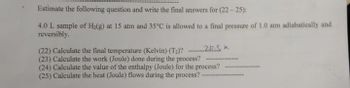 Estimate the following question and write the final answers for (22-25):
4.0 L sample of H₂(g) at 15 atm and 35°C is allowed to a final pressure of 1.0 atm adiabatically and
reversibly.
22.
(22) Calculate the final temperature (Kelvin) (T₂)?
(23) Calculate the work (Joule) done during the process?
(24) Calculate the value of the enthalpy (Joule) for the process?
(25) Calculate the heat (Joule) flows during the process? -